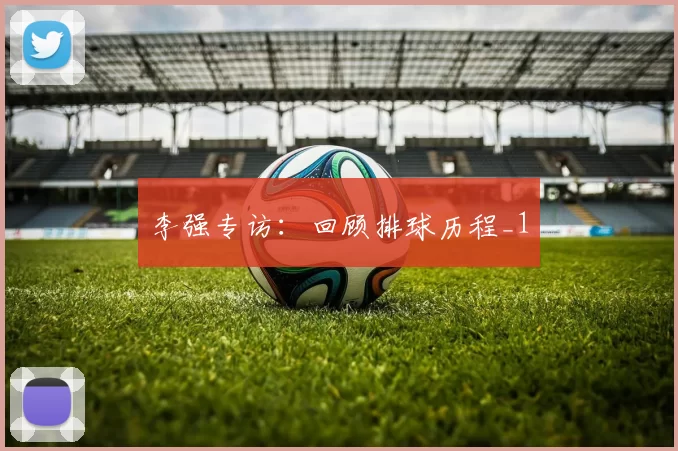 李强专访：回顾排球历程_1