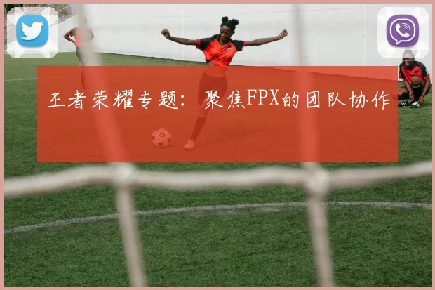 王者荣耀专题：聚焦FPX的团队协作