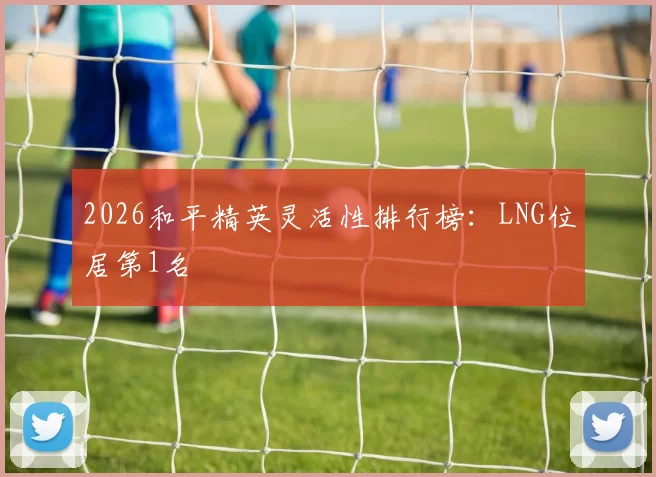 2026和平精英灵活性排行榜：LNG位居第1名