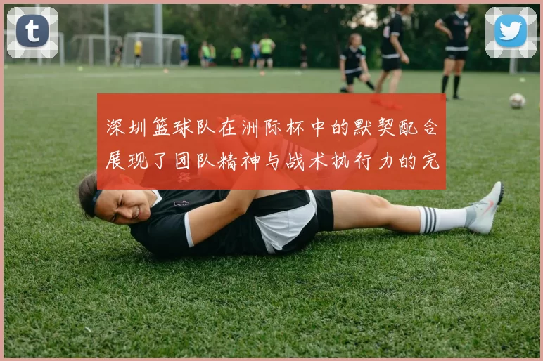 深圳篮球队在洲际杯中的默契配合展现了团队精神与战术执行力的完美结合