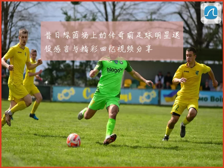 昔日绿茵场上的传奇前足球明星退役感言与精彩回忆视频分享