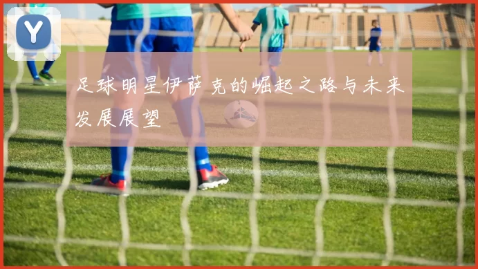 足球明星伊萨克的崛起之路与未来发展展望