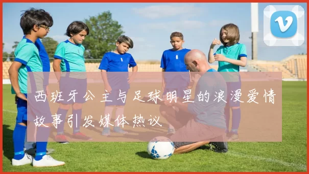 西班牙公主与足球明星的浪漫爱情故事引发媒体热议